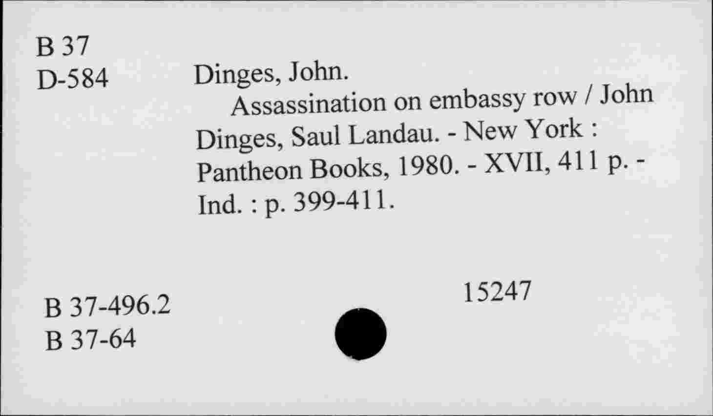 ﻿B 37
D-584 Dinges, John.
Assassination on embassy row I John Dinges, Saul Landau. - New York : Pantheon Books, 1980. - XVII, 411 p. -Ind. : p. 399-411.
B 37-496.2
B 37-64
15247